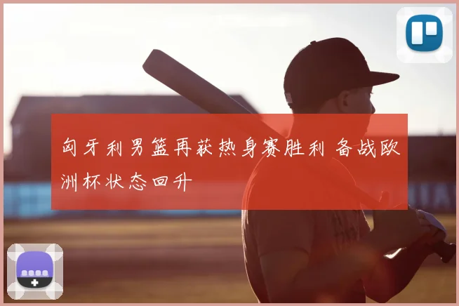 匈牙利男篮再获热身赛胜利 备战欧洲杯状态回升