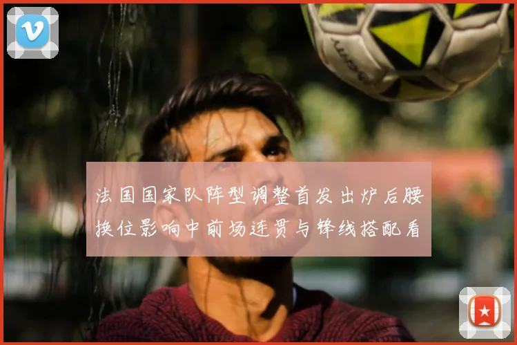 法国国家队阵型调整首发出炉后腰换位影响中前场连贯与锋线搭配看点