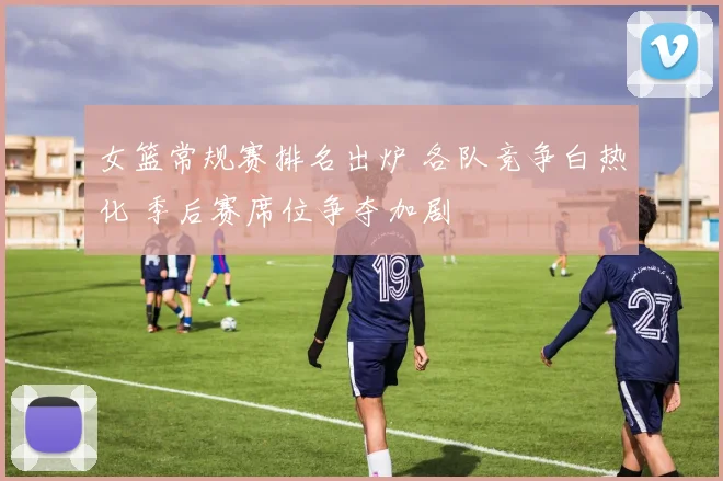 女篮常规赛排名出炉 各队竞争白热化 季后赛席位争夺加剧