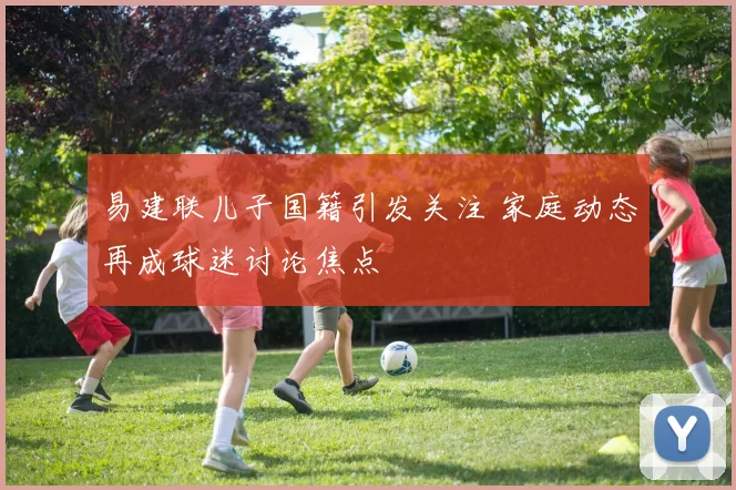 易建联儿子国籍引发关注 家庭动态再成球迷讨论焦点