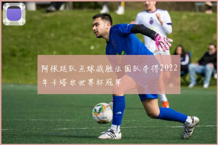 阿根廷队点球战胜法国队夺得2022年卡塔尔世界杯冠军
