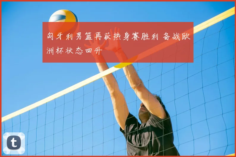 匈牙利男篮再获热身赛胜利 备战欧洲杯状态回升