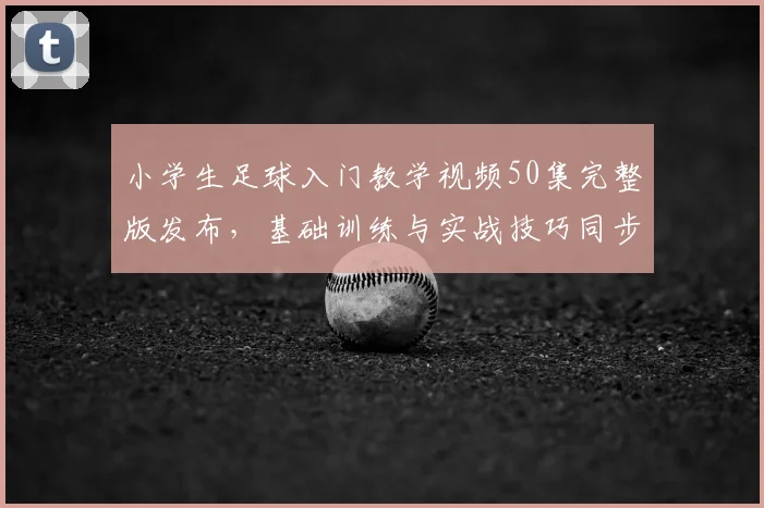小学生足球入门教学视频50集完整版发布，基础训练与实战技巧同步教学