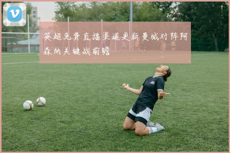 英超免费直播渠道更新曼城对阵阿森纳关键战前瞻