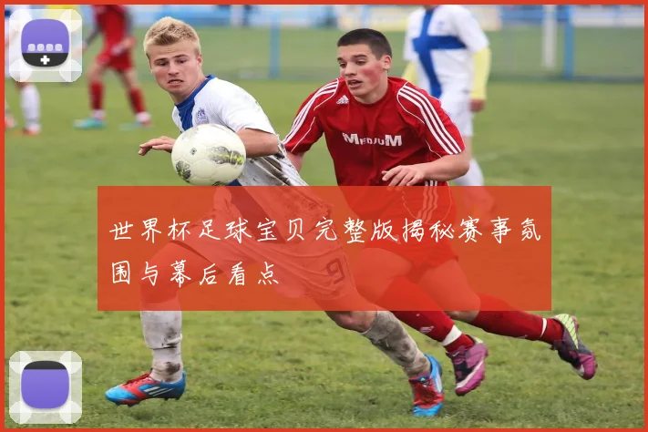 世界杯足球宝贝完整版揭秘赛事氛围与幕后看点