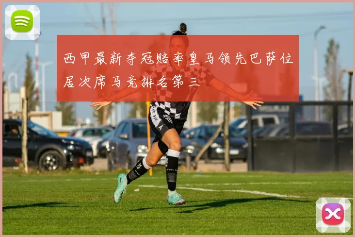 西甲最新夺冠赔率皇马领先巴萨位居次席马竞排名第三