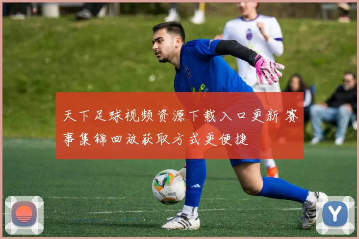 天下足球视频资源下载入口更新 赛事集锦回放获取方式更便捷
