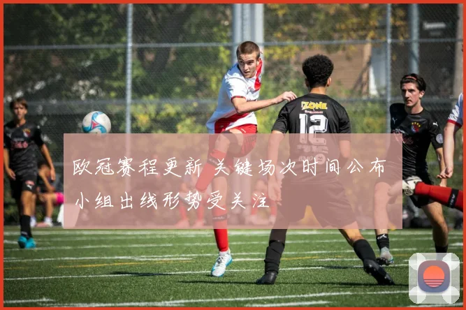 欧冠赛程更新 关键场次时间公布 小组出线形势受关注