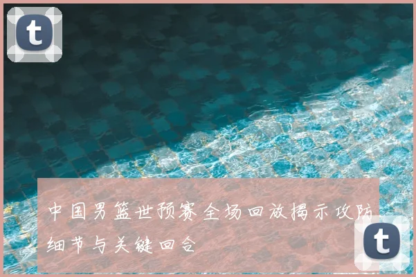 中国男篮世预赛全场回放揭示攻防细节与关键回合