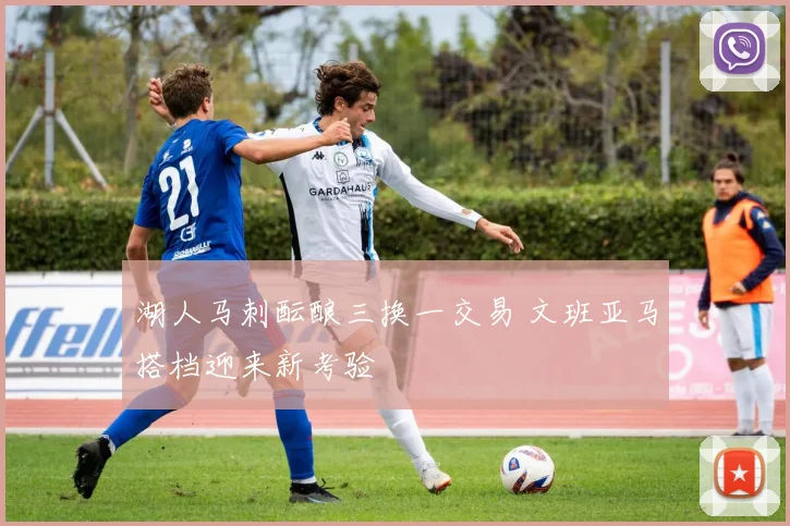 湖人马刺酝酿三换一交易 文班亚马搭档迎来新考验