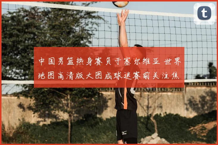 中国男篮热身赛负于塞尔维亚 世界地图高清版大图成球迷赛前关注焦点