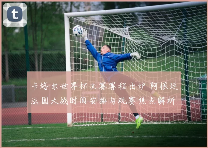 卡塔尔世界杯决赛赛程出炉 阿根廷法国大战时间安排与观赛焦点解析