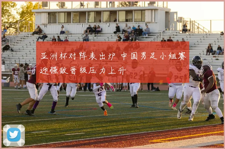 亚洲杯对阵表出炉 中国男足小组赛迎强敌晋级压力上升