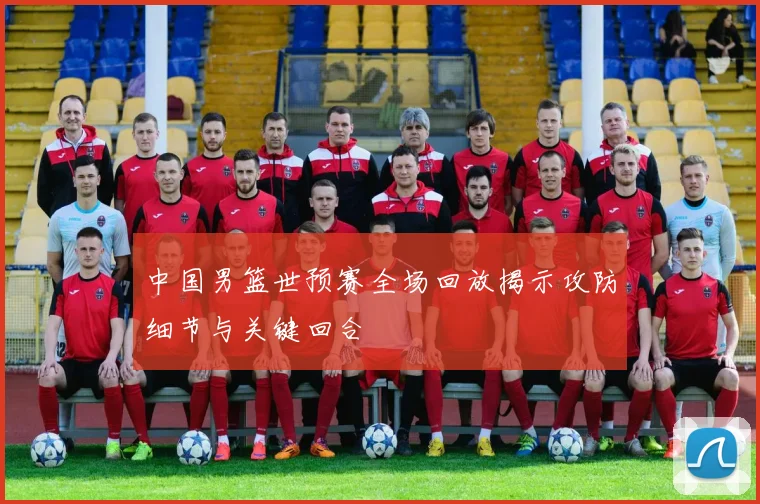 中国男篮世预赛全场回放揭示攻防细节与关键回合