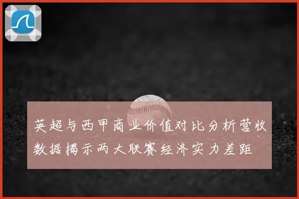 英超与西甲商业价值对比分析营收数据揭示两大联赛经济实力差距