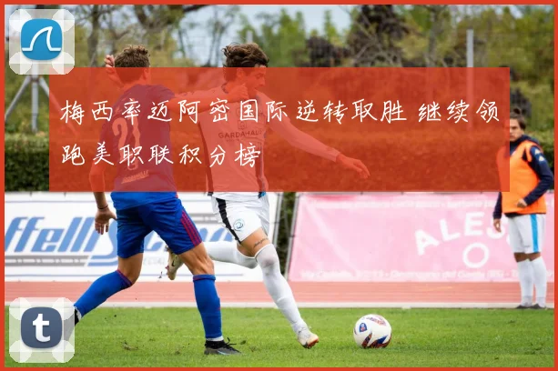 梅西率迈阿密国际逆转取胜 继续领跑美职联积分榜
