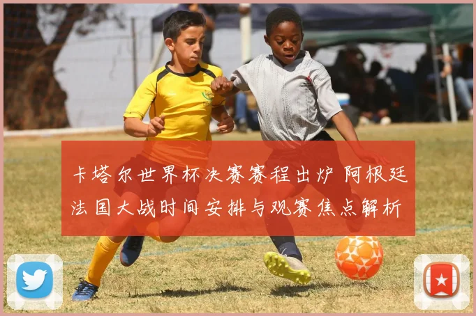 卡塔尔世界杯决赛赛程出炉 阿根廷法国大战时间安排与观赛焦点解析