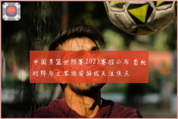 中国男篮世预赛2023赛程公布 首轮对阵与主客场安排成关注焦点