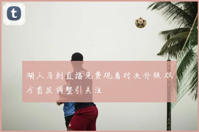 湖人马刺直播免费观看对决升级 双方首发调整引关注