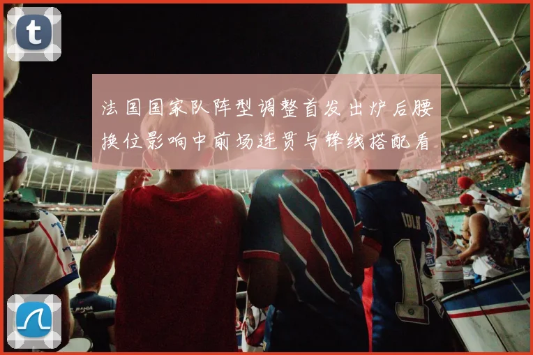 法国国家队阵型调整首发出炉后腰换位影响中前场连贯与锋线搭配看点