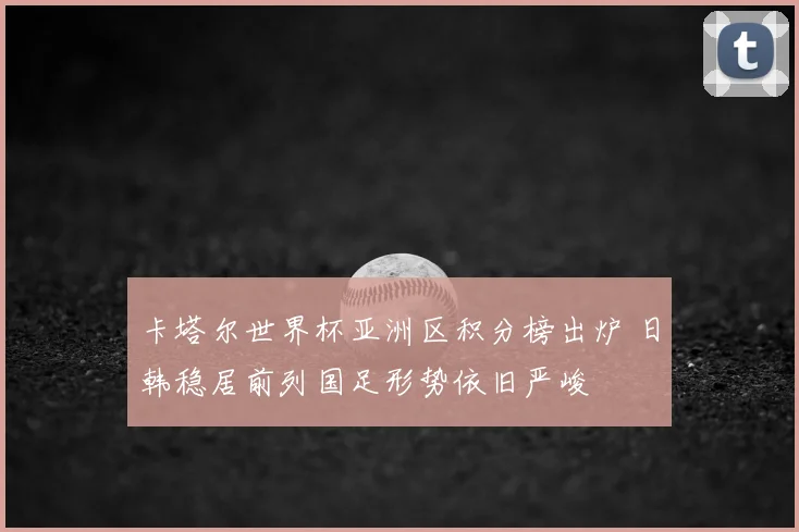 卡塔尔世界杯亚洲区积分榜出炉 日韩稳居前列国足形势依旧严峻