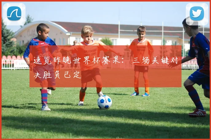速览昨晚世界杯赛果：三场关键对决胜负已定