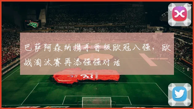 巴萨阿森纳携手晋级欧冠八强，欧战淘汰赛再添强强对话