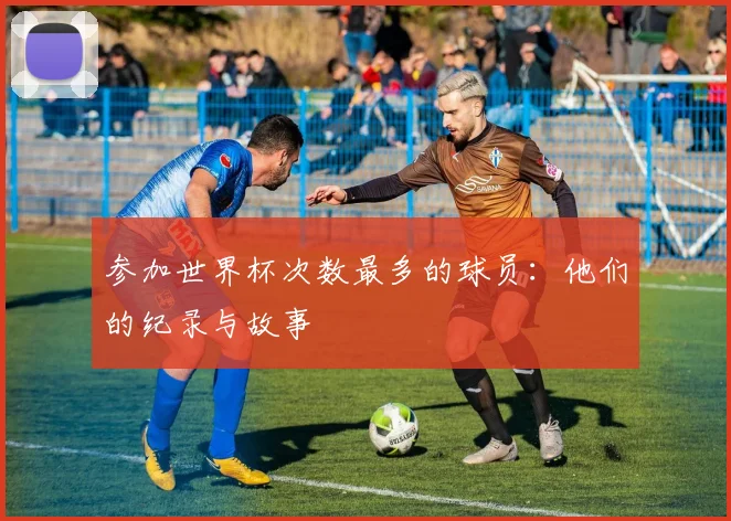 参加世界杯次数最多的球员：他们的纪录与故事