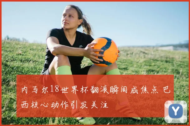 内马尔18世界杯翻滚瞬间成焦点 巴西核心动作引发关注