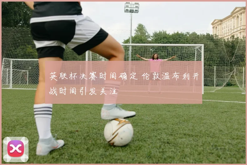 英联杯决赛时间确定 伦敦温布利开战时间引发关注