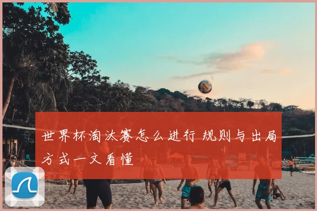 世界杯淘汰赛怎么进行 规则与出局方式一文看懂