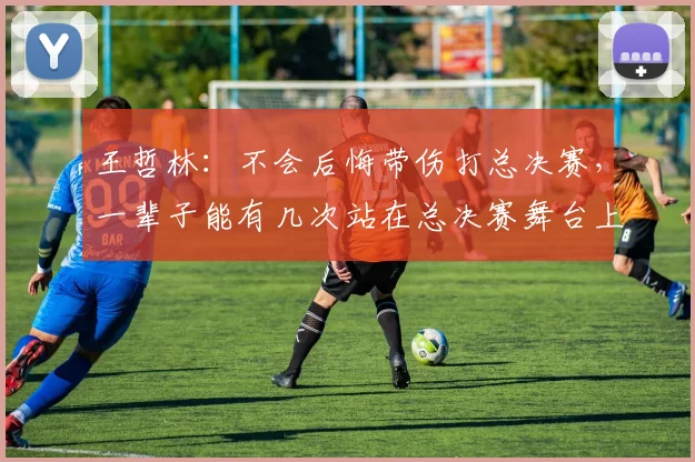 王哲林:不会后悔带伤打总决赛,一辈子能有几次站在总决赛舞台上