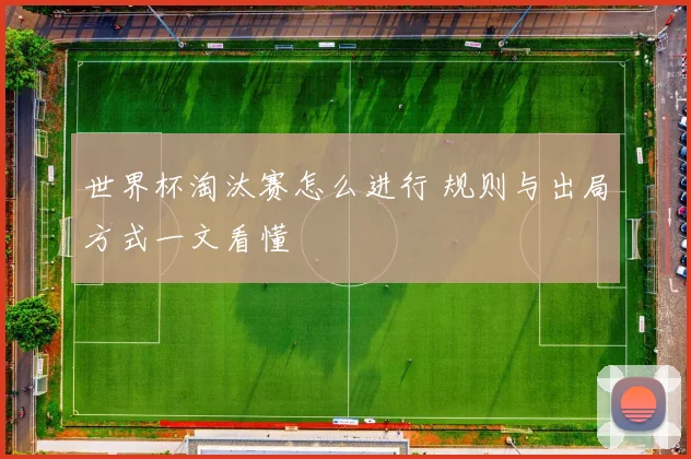世界杯淘汰赛怎么进行 规则与出局方式一文看懂