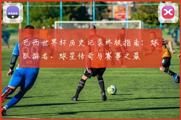 巴西世界杯历史记录终极指南:球队排名、球星传奇与赛事之最