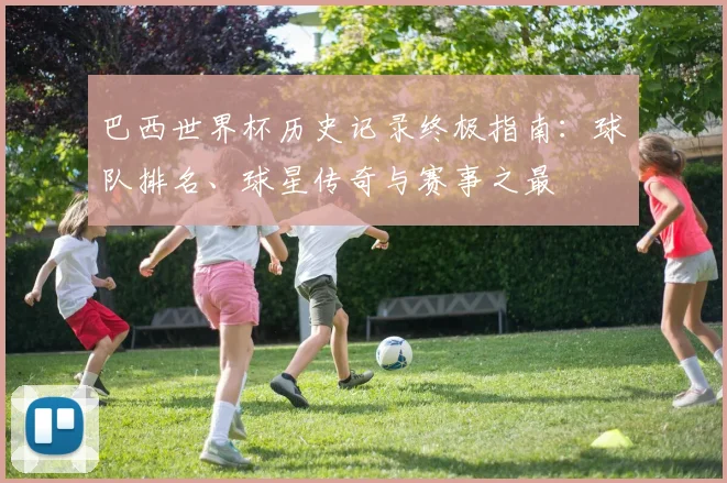 巴西世界杯历史记录终极指南:球队排名、球星传奇与赛事之最